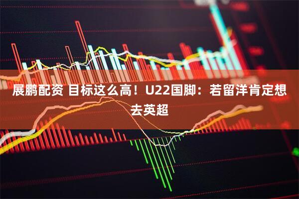 展鹏配资 目标这么高！U22国脚：若留洋肯定想去英超