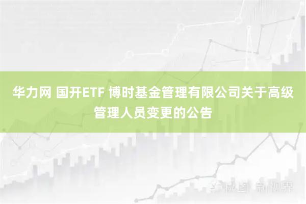 华力网 国开ETF 博时基金管理有限公司关于高级管理人员变更的公告