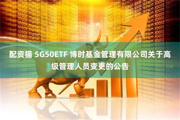 配资猫 5G50ETF 博时基金管理有限公司关于高级管理人员变更的公告