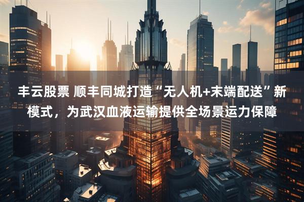 丰云股票 顺丰同城打造“无人机+末端配送”新模式，为武汉血液运输提供全场景运力保障
