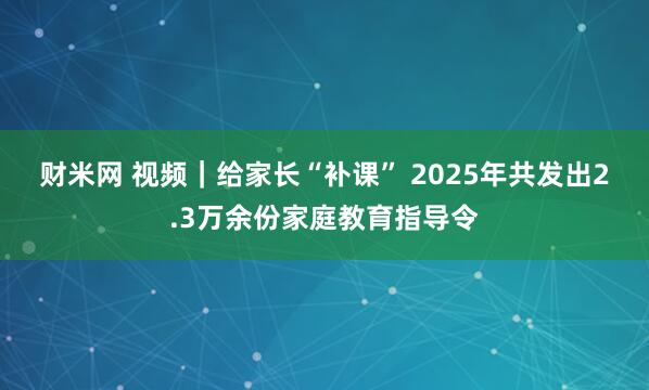 财米网 视频｜给家长“补课” 2025年共发出2.3万余份家庭教育指导令