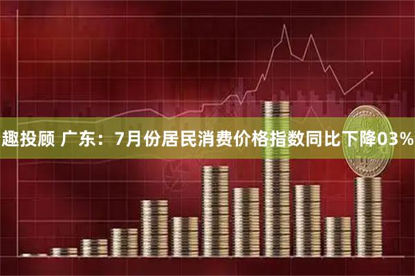 趣投顾 广东：7月份居民消费价格指数同比下降03%