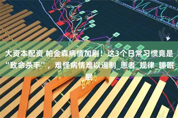 大资本配资 帕金森病情加剧！这3个日常习惯竟是“致命杀手”，难怪病情难以遏制_患者_规律_睡眠