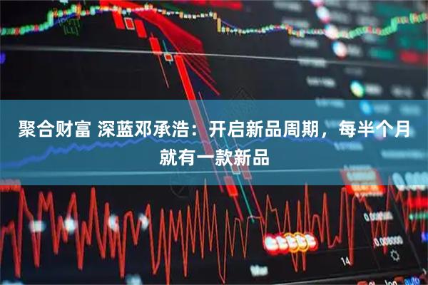 聚合财富 深蓝邓承浩：开启新品周期，每半个月就有一款新品