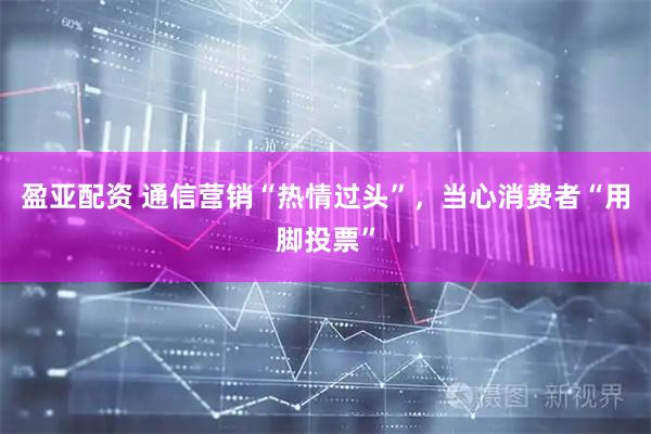 盈亚配资 通信营销“热情过头”，当心消费者“用脚投票”