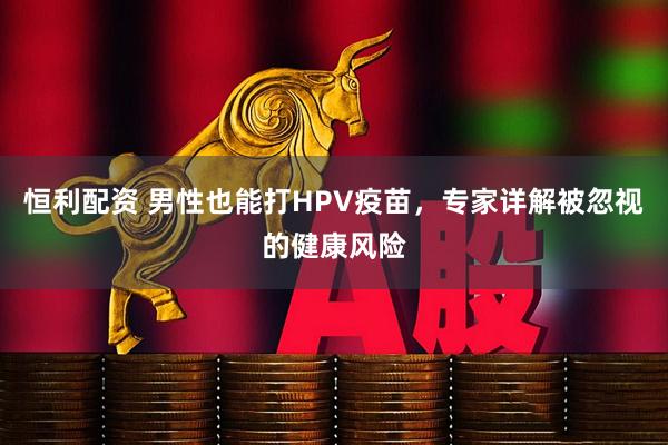 恒利配资 男性也能打HPV疫苗，专家详解被忽视的健康风险