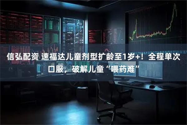 信弘配资 速福达儿童剂型扩龄至1岁+！全程单次口服，破解儿童“喂药难”