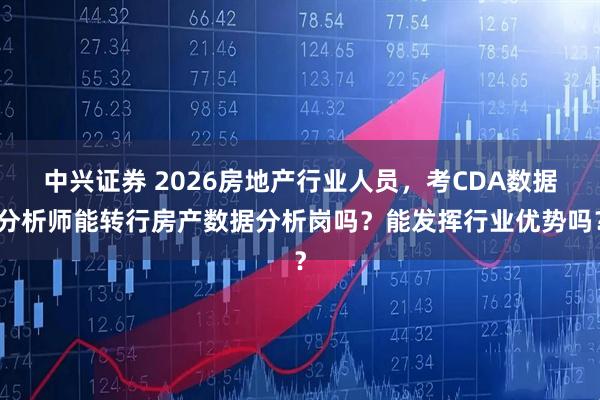 中兴证券 2026房地产行业人员，考CDA数据分析师能转行房产数据分析岗吗？能发挥行业优势吗？