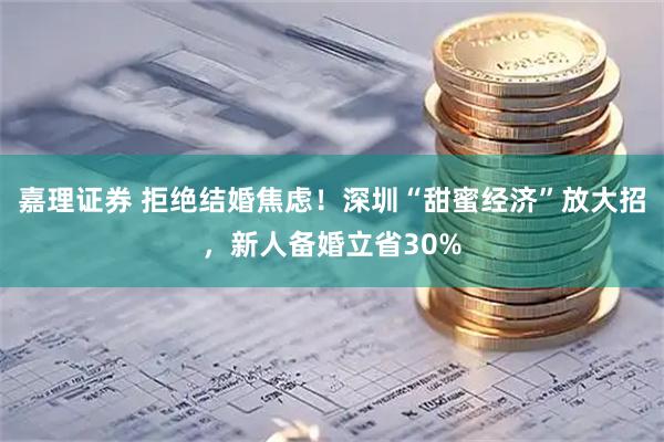 嘉理证券 拒绝结婚焦虑!深圳“甜蜜经济”放大招,新人备婚立省30%
