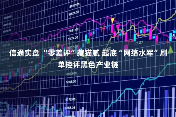 信通实盘 “零差评”藏猫腻 起底“网络水军”刷单控评黑色产业链