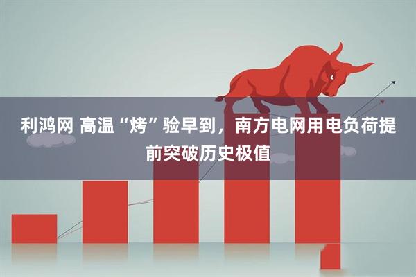 利鸿网 高温“烤”验早到，南方电网用电负荷提前突破历史极值