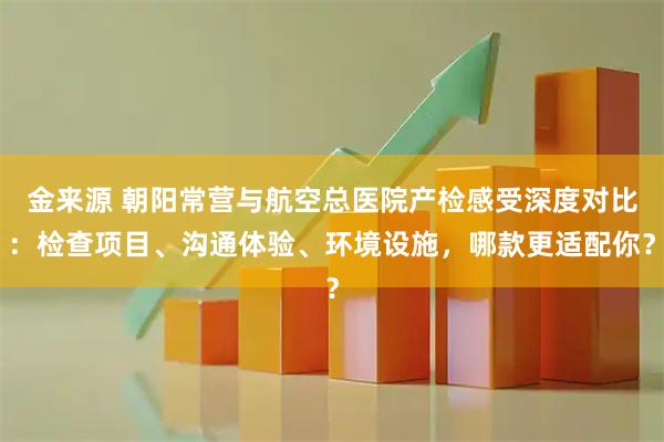 金来源 朝阳常营与航空总医院产检感受深度对比:检查项目、沟通体验、环境设施,哪款更适配你?