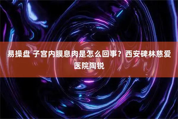 易操盘 子宫内膜息肉是怎么回事?西安碑林慈爱医院陶锐