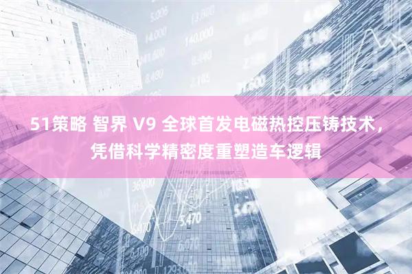 51策略 智界 V9 全球首发电磁热控压铸技术，凭借科学精密度重塑造车逻辑