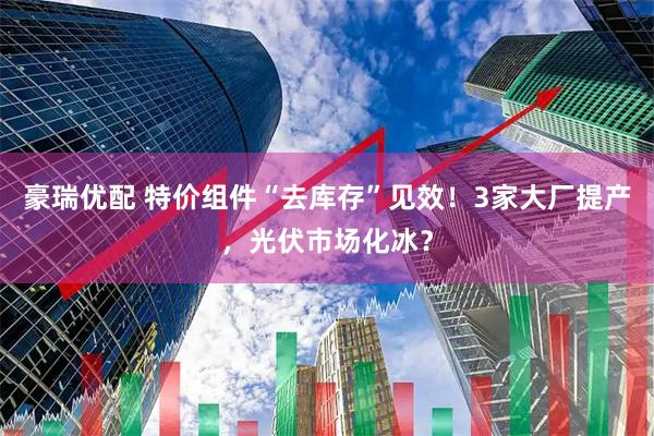 豪瑞优配 特价组件“去库存”见效！3家大厂提产，光伏市场化冰？