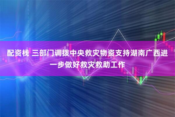 配资栈 三部门调拨中央救灾物资支持湖南广西进一步做好救灾救助工作