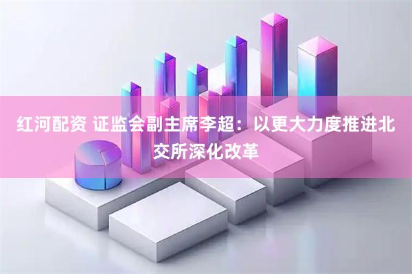 红河配资 证监会副主席李超：以更大力度推进北交所深化改革