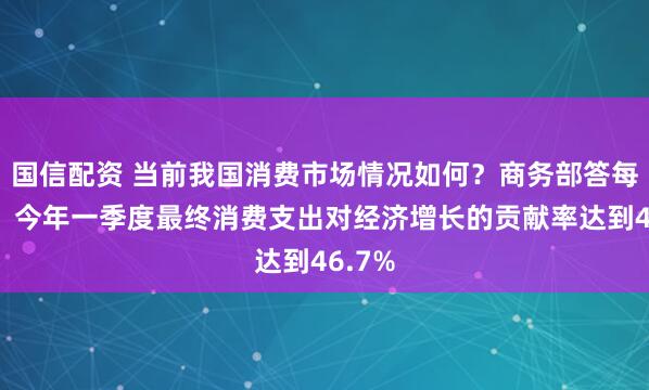 国信配资 当前我国消费市场情况如何？商务部答每经问：今年一季度最终消费支出对经济增长的贡献率达到46.7%