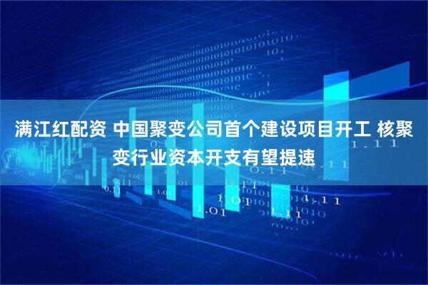 满江红配资 中国聚变公司首个建设项目开工 核聚变行业资本开支有望提速