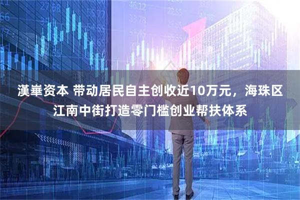 漢崋资本 带动居民自主创收近10万元，海珠区江南中街打造零门槛创业帮扶体系