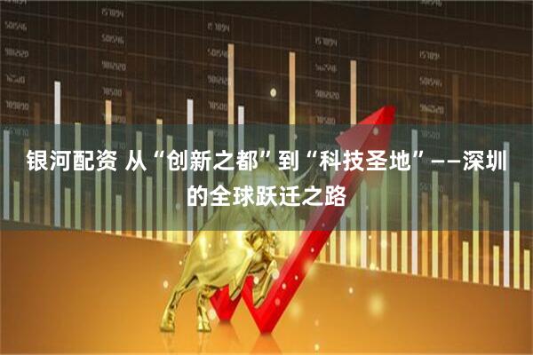银河配资 从“创新之都”到“科技圣地”——深圳的全球跃迁之路