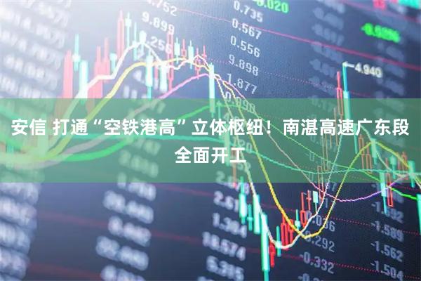 安信 打通“空铁港高”立体枢纽！南湛高速广东段全面开工