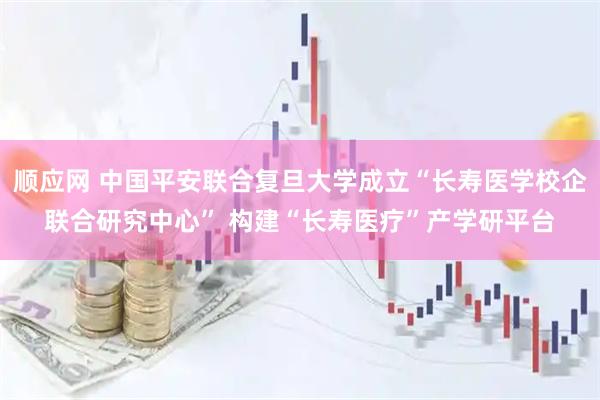 顺应网 中国平安联合复旦大学成立“长寿医学校企联合研究中心” 构建“长寿医疗”产学研平台